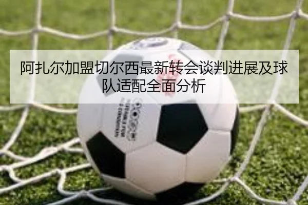 阿扎尔加盟切尔西最新转会谈判进展及球队适配全面分析 - kaiyun